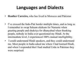 Languages and Dialects
• Heather Carreiro, who has lived in Morocco and Pakistan
• I’ve crossed the Indo-Pak border multiple times, and as long as
I remember to swap Salaam alaikum for Namaste when
greeting people and shukriya for dhanyabad when thanking
people, nobody in India ever questioned my Hindi. At the
intermediate level, I experienced 100% mutual intelligibility.
• I could understand Hindi speakers, and they could understand
me. Most people in India asked me where I had learned Hindi,
and when I responded that I had studied Urdu in Pakistan they
were surprised.
 