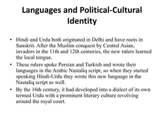 Languages and Political-Cultural
Identity
• Hindi and Urdu both originated in Delhi and have roots in
Sanskrit. After the Muslim conquest by Central Asian,
invaders in the 11th and 12th centuries, the new rulers learned
the local tongue.
• These rulers spoke Persian and Turkish and wrote their
languages in the Arabic Nastaliq script, so when they started
speaking Hindi-Urdu they wrote this new language in the
Nastaliq script as well.
• By the 16th century, it had developed into a dialect of its own
termed Urdu with a prominent literary culture revolving
around the royal court.
 