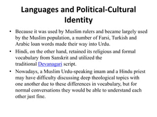 Languages and Political-Cultural
Identity
• Because it was used by Muslim rulers and became largely used
by the Muslim population, a number of Farsi, Turkish and
Arabic loan words made their way into Urdu.
• Hindi, on the other hand, retained its religious and formal
vocabulary from Sanskrit and utilized the
traditional Devanagari script.
• Nowadays, a Muslim Urdu-speaking imam and a Hindu priest
may have difficulty discussing deep theological topics with
one another due to these differences in vocabulary, but for
normal conversations they would be able to understand each
other just fine.
 