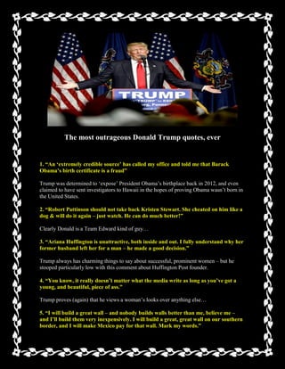 The most outrageous Donald Trump quotes, ever
1. ―An ‗extremely credible source‘ has called my office and told me that Barack
Obama‘s birth certificate is a fraud‖
Trump was determined to ‘expose’ President Obama’s birthplace back in 2012, and even
claimed to have sent investigators to Hawaii in the hopes of proving Obama wasn’t born in
the United States.
2. ―Robert Pattinson should not take back Kristen Stewart. She cheated on him like a
dog & will do it again – just watch. He can do much better!‖
Clearly Donald is a Team Edward kind of guy…
3. ―Ariana Huffington is unattractive, both inside and out. I fully understand why her
former husband left her for a man – he made a good decision.‖
Trump always has charming things to say about successful, prominent women – but he
stooped particularly low with this comment about Huffington Post founder.
4. ―You know, it really doesn‘t matter what the media write as long as you‘ve got a
young, and beautiful, piece of ass.‖
Trump proves (again) that he views a woman’s looks over anything else…
5. ―I will build a great wall – and nobody builds walls better than me, believe me –
and I‘ll build them very inexpensively. I will build a great, great wall on our southern
border, and I will make Mexico pay for that wall. Mark my words.‖
 