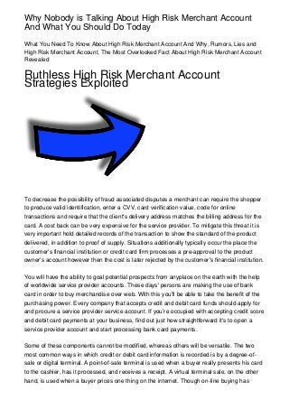 Why Nobody is Talking About High Risk Merchant Account
And What You Should Do Today
What You Need To Know About High Risk Merchant Account And Why, Rumors, Lies and
High Risk Merchant Account, The Most Overlooked Fact About High Risk Merchant Account
Revealed

Ruthless High Risk Merchant Account
Strategies Exploited




To decrease the possibility of fraud associated disputes a merchant can require the shopper
to produce valid identification, enter a CVV, card verification value, code for online
transactions and require that the client's delivery address matches the billing address for the
card. A cost back can be very expensive for the service provider. To mitigate this threat it is
very important hold detailed records of the transaction to show the standard of the product
delivered, in addition to proof of supply. Situations additionally typically occur the place the
customer's financial institution or credit card firm processes a pre-approval to the product
owner's account however then the cost is later rejected by the customer's financial institution.

You will have the ability to goal potential prospects from anyplace on the earth with the help
of worldwide service provider accounts. These days' persons are making the use of bank
card in order to buy merchandise over web. With this you'll be able to take the benefit of the
purchasing power. Every company that accepts credit and debit card funds should apply for
and procure a service provider service account. If you’re occupied with accepting credit score
and debit card payments at your business, find out just how straightforward it's to open a
service provider account and start processing bank card payments.

Some of these components cannot be modified, whereas others will be versatile. The two
most common ways in which credit or debit card information is recorded is by a degree-of-
sale or digital terminal. A point-of-sale terminal is used when a buyer really presents his card
to the cashier, has it processed, and receives a receipt. A virtual terminal sale, on the other
hand, is used when a buyer prices one thing on the internet. Though on-line buying has
 