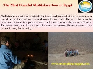 The Most Peaceful Meditation Tour in Egypt 
Meditation is a great way to detoxify the body, mind and soul. It is even known to be 
one of the most spiritual ways to re-discover the inner self. The factor that plays the 
most important role for a good meditation is the place that one chooses to meditate in. 
The surroundings and the ambience of a place can improve the meditational power 
present in every human being. 
www.orientaltoursegypt.com 
 