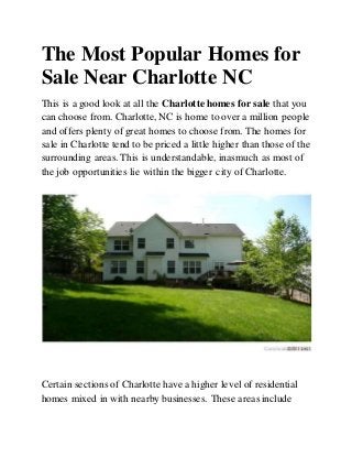 The Most Popular Homes for
Sale Near Charlotte NC
This is a good look at all the Charlotte homes for sale that you
can choose from. Charlotte, NC is home to over a million people
and offers plenty of great homes to choose from. The homes for
sale in Charlotte tend to be priced a little higher than those of the
surrounding areas. This is understandable, inasmuch as most of
the job opportunities lie within the bigger city of Charlotte.
Certain sections of Charlotte have a higher level of residential
homes mixed in with nearby businesses. These areas include
 