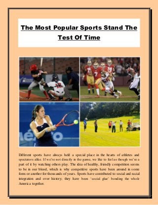 The Most Popular Sports Stand The
Test Of Time
Different sports have always held a special place in the hearts of athletes and
spectators alike. If we’re not directly in the game, we like to feel as though we’re a
part of it by watching others play. The idea of healthy, friendly competition seems
to be in our blood, which is why competitive sports have been around in some
form or another for thousands of years. Sports have contributed to social and racial
integration and over history; they have been ‘social glue’ bonding the whole
America together.
 