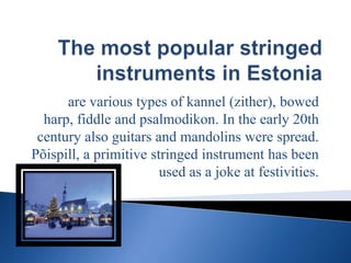 The most popular stringed instruments in Estonia are various types of kannel (zither), bowed harp, fiddle and psalmodikon. In the early 20th century also guitars and mandolins were spread. Põispill, a primitive stringed instrument has been used as a joke at festivities. 