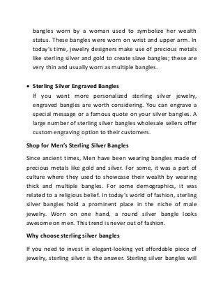 bangles worn by a woman used to symbolize her wealth
status. These bangles were worn on wrist and upper arm. In
today’s time, jewelry designers make use of precious metals
like sterling silver and gold to create slave bangles; these are
very thin and usually worn as multiple bangles.
 Sterling Silver Engraved Bangles
If you want more personalized sterling silver jewelry,
engraved bangles are worth considering. You can engrave a
special message or a famous quote on your silver bangles. A
large number of sterling silver bangles wholesale sellers offer
custom engraving option to their customers.
Shop for Men’s Sterling Silver Bangles
Since ancient times, Men have been wearing bangles made of
precious metals like gold and silver. For some, it was a part of
culture where they used to showcase their wealth by wearing
thick and multiple bangles. For some demographics, it was
related to a religious belief. In today’s world of fashion, sterling
silver bangles hold a prominent place in the niche of male
jewelry. Worn on one hand, a round silver bangle looks
awesome on men. This trend is never out of fashion.
Why choose sterling silver bangles
If you need to invest in elegant-looking yet affordable piece of
jewelry, sterling silver is the answer. Sterling silver bangles will
 