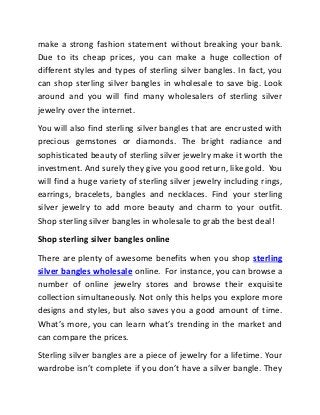make a strong fashion statement without breaking your bank.
Due to its cheap prices, you can make a huge collection of
different styles and types of sterling silver bangles. In fact, you
can shop sterling silver bangles in wholesale to save big. Look
around and you will find many wholesalers of sterling silver
jewelry over the internet.
You will also find sterling silver bangles that are encrusted with
precious gemstones or diamonds. The bright radiance and
sophisticated beauty of sterling silver jewelry make it worth the
investment. And surely they give you good return, like gold. You
will find a huge variety of sterling silver jewelry including rings,
earrings, bracelets, bangles and necklaces. Find your sterling
silver jewelry to add more beauty and charm to your outfit.
Shop sterling silver bangles in wholesale to grab the best deal!
Shop sterling silver bangles online
There are plenty of awesome benefits when you shop sterling
silver bangles wholesale online. For instance, you can browse a
number of online jewelry stores and browse their exquisite
collection simultaneously. Not only this helps you explore more
designs and styles, but also saves you a good amount of time.
What’s more, you can learn what’s trending in the market and
can compare the prices.
Sterling silver bangles are a piece of jewelry for a lifetime. Your
wardrobe isn’t complete if you don’t have a silver bangle. They
 