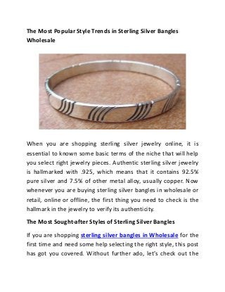 The Most Popular Style Trends in Sterling Silver Bangles
Wholesale
When you are shopping sterling silver jewelry online, it is
essential to known some basic terms of the niche that will help
you select right jewelry pieces. Authentic sterling silver jewelry
is hallmarked with .925, which means that it contains 92.5%
pure silver and 7.5% of other metal alloy, usually copper. Now
whenever you are buying sterling silver bangles in wholesale or
retail, online or offline, the first thing you need to check is the
hallmark in the jewelry to verify its authenticity.
The Most Sought-after Styles of Sterling Silver Bangles
If you are shopping sterling silver bangles in Wholesale for the
first time and need some help selecting the right style, this post
has got you covered. Without further ado, let’s check out the
 