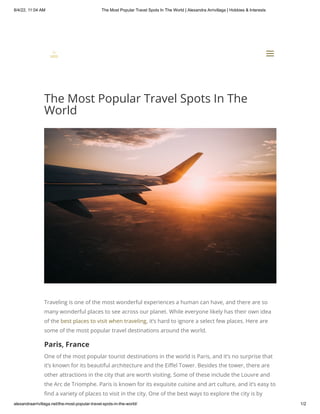 8/4/22, 11:04 AM The Most Popular Travel Spots In The World | Alexandra Arrivillaga | Hobbies & Interests
alexandraarrivillaga.net/the-most-popular-travel-spots-in-the-world/ 1/2
The Most Popular Travel Spots In The
World
Traveling is one of the most wonderful experiences a human can have, and there are so
many wonderful places to see across our planet. While everyone likely has their own idea
of the best places to visit when traveling, it’s hard to ignore a select few places. Here are
some of the most popular travel destinations around the world.
Paris, France
One of the most popular tourist destinations in the world is Paris, and it’s no surprise that
it’s known for its beautiful architecture and the Eiffel Tower. Besides the tower, there are
other attractions in the city that are worth visiting. Some of these include the Louvre and
the Arc de Triomphe. Paris is known for its exquisite cuisine and art culture, and it’s easy to
find a variety of places to visit in the city. One of the best ways to explore the city is by


a
a
 