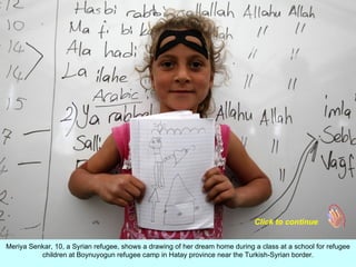 Click to continue


Meriya Senkar, 10, a Syrian refugee, shows a drawing of her dream home during a class at a school for refugee
          children at Boynuyogun refugee camp in Hatay province near the Turkish-Syrian border.
 