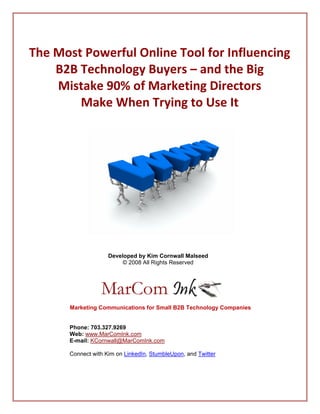  
The Most Powerful Online Tool for Influencing 
  
    B2B Technology Buyers – and the Big  
  
    Mistake 90% of Marketing Directors  
                      
        Make When Trying to Use It 
                                         




                                                                     
                                         
                     Developed by Kim Cornwall Malseed
                                                                 
                          © 2008 All Rights Reserved




                                                          
        
       Marketing Communications for Small B2B Technology Companies


       Phone: 703.327.9269
       Web: www.MarComInk.com
       E-mail: KCornwall@MarComInk.com 

       Connect with Kim on LinkedIn, StumbleUpon, and Twitter
 