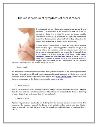 The most prominent symptoms of breast cancer
Breast cancer is a disease that creates trauma among women all over
the world. The association of the word ‘cancer’ with the disease is
the primary factor that creates this anxiety as people consider
carcinogenic growths as life threatening. Another thing about breast
cancer that disturbs women vehemently is that they believe that the
disease is associated with an obvious breast mastectomy.
But the medical practitioners all over the world have different
opinion in this regard! They suggest that wherever you go, every
woman should be conscious about the disease much before its
occurrence which can prevent its aggravation. So, for example if you
are a resident of Miami then you must have regular Breast
Ultrasound Miami and Mammography Miami to remain sanguine
there is no possibility of breast cancer in you. However, they also
suggest that self detection and identification of the probable
symptoms of breast cancer also come in handy for women.
• Lumpy growth
The most obvious symptom of breast cancer is that a patient will be able to feel a lumpy growth within
the breast tissues. It is movable and in most cases there is no pain associated with it. However, a ray of
hope here is that all breast lumps are not carcinogenic. Thus, Breast Biopsy Miami, Melbourne or New
York may be suggested by the doctor in such cases for a surer diagnosis.
• Thickened patch
Manual self examination of the breasts may even reveal that a specific area of the breast feels different
from the other portions. Sometimes occurrence of breast cancer is associated with the usual thickening
of breast tissues. It can be detected simply by physical touch.
• Oozing of blood
A patient may experience unnatural blood discharge from the nipples in occasion of breast cancer. This
is generally the secondary stage of the disease which seeks immediate medical attention. Mention
needs to be made here that oozing of blood from nipple during breast cancer is mostly painless in
nature.
 