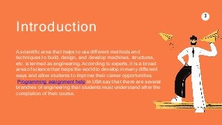 3
Introduction
A scientific area that helps to use different methods and
techniques to build, design, and develop machines, structures,
etc. is termed as engineering. According to experts, it is a broad
area of science that helps the world to develop in many different
ways and allow students to improve their career opportunities.
Programming assignment help in USA say that there are several
branches of engineering that students must understand after the
completion of their course.
 
