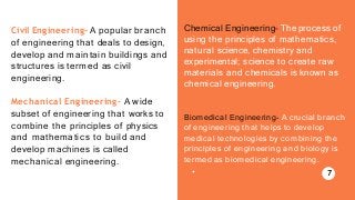 Civil Engineering- A popular branch
of engineering that deals to design,
develop and maintain buildings and
structures is termed as civil
engineering.
Mechanical Engineering- A wide
subset of engineering that works to
combine the principles of physics
and mathematics to build and
develop machines is called
mechanical engineering.
Chemical Engineering- The process of
using the principles of mathematics,
natural science, chemistry and
experimental; science to create raw
materials and chemicals is known as
chemical engineering.
Biomedical Engineering- A crucial branch
of engineering that helps to develop
medical technologies by combining the
principles of engineering and biology is
termed as biomedical engineering.
7
 