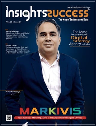 Vol. 05 | Issue 04
www.insightssuccess.in
Smart Solutions
Identifying the Facets of Digital
Strategy Industry with the
Challenges and Opportunities
Therein
Digital Impact
Comprehending the Role and
Importance of Digital Strategy
Agencies in Driving the Growth
in the Modern Business Sector
Your Business’s Marke ng JARVIS in the Futuris cally Intelligent Universe
MARKIVIS
The Most
Recommended
Digital
Strategy
AgencyIn India
Amit Khanduja,
CEO
www.insightssuccess.in
 