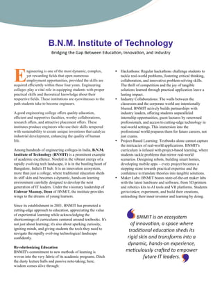 Engineering is one of the most dynamic, complex,
yet rewarding ﬁelds that open numerous
employment opportunities, provided the skills are
acquired eﬃciently within these four years. Engineering
colleges play a vital role in equipping students with proper
practical skills and theoretical knowledge about their
respective ﬁelds. These institutions are eyewitnesses to the
path students take to become engineers.
A good engineering college oﬀers quality education,
eﬃcient and supportive faculties, worthy collaborations,
research oﬀers, and attractive placement oﬀers. These
institutes produce engineers who use their skills tempered
with sustainability to create unique inventions that catalyze
industrial development, enhancing the quality of human
life.
Among hundreds of engineering colleges in India, B.N.M.
Institute of Technology (BNMIT) is a prominent example
of academic excellence. Nestled in the vibrant energy of a
rapidly evolving tech landscape, it is in the bustling heart of
Bangalore, India's IT hub. It is an innovation ecosystem,
more than just a college, where traditional education sheds
its stiﬀ skin and becomes a dynamic, hands-on learning
environment carefully designed to develop the next
generation of IT leaders. Under the visionary leadership of
Eishwar Maanay, Dean of BNMIT, the institute provides
wings to the dreams of young learners.
Since its establishment in 2001, BNMIT has promoted a
cutting-edge approach to education, appreciating the value
of experiential learning while acknowledging the
shortcomings of curriculums centered around textbooks. It's
not just about learning; it's also about sparking curiosity,
igniting minds, and giving students the tools they need to
navigate the rapidly evolving technological landscape
conﬁdently.
Revolutionizing Education
BNMIT's commitment to new methods of learning is
woven into the very fabric of its academic programs. Ditch
the dusty lecture halls and passive note-taking; here,
wisdom comes alive through:
Ÿ Hackathons: Regular hackathons challenge students to
tackle real-world problems, fostering critical thinking,
collaboration, and innovative problem-solving skills.
The thrill of competition and the joy of tangible
solutions learned through practical application leave a
lasting impact.
Ÿ Industry Collaborations: The walls between the
classroom and the corporate world are intentionally
blurred. BNMIT actively builds partnerships with
industry leaders, oﬀering students unparalleled
internship opportunities, guest lectures by renowned
professionals, and access to cutting-edge technology in
real-world settings. This immersion into the
professional world prepares them for future careers, not
just exams.
Ÿ Project-Based Learning: Textbooks alone cannot capture
the intricacies of real-world applications. BNMIT's
curriculum is infused with project-based learning, where
students tackle problems that mirror real-world
scenarios. Designing robots, building smart homes,
developing mobile apps – every project becomes a
stepping stone towards practical expertise and the
conﬁdence to translate theories into tangible solutions.
Ÿ Maker Labs: BNMIT boasts state-of-the-art maker labs
with the latest hardware and software, from 3D printers
and robotics kits to AI tools and VR platforms. Students
get to tinker, experiment, and build their creations,
unleashing their inner inventor and learning by doing.
Bridging the Gap Between Educa on, Innova on, and Industry
BNMIT is an ecosystem
of innova on, a space where
tradi onal educa on sheds its
rigid skin and transforms into a
dynamic, hands-on experience,
me culously cra ed to empower
future IT leaders.
 
