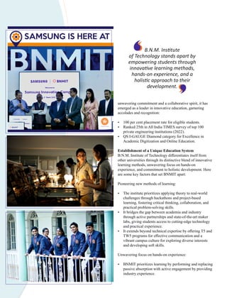 unwavering commitment and a collaborative spirit, it has
emerged as a leader in innovative education, garnering
accolades and recognition:
Ÿ 100 per cent placement rate for eligible students.
Ÿ Ranked 25th in All India TIMES survey of top 100
private engineering institutions (2022).
Ÿ QS I-GAUGE Diamond category for Excellence in
Academic Digitization and Online Education.
Establishment of a Unique Education System
B.N.M. Institute of Technology diﬀerentiates itself from
other universities through its distinctive blend of innovative
learning methods, unwavering focus on hands-on
experience, and commitment to holistic development. Here
are some key factors that set BNMIT apart:
Pioneering new methods of learning:
Ÿ The institute prioritizes applying theory to real-world
challenges through hackathons and project-based
learning, fostering critical thinking, collaboration, and
practical problem-solving skills.
Ÿ It bridges the gap between academia and industry
through active partnerships and state-of-the-art maker
labs, giving students access to cutting-edge technology
and practical experience.
Ÿ It extends beyond technical expertise by oﬀering T5 and
TW5 programs for eﬀective communication and a
vibrant campus culture for exploring diverse interests
and developing soft skills.
Unwavering focus on hands-on experience:
Ÿ BNMIT prioritizes learning by performing and replacing
passive absorption with active engagement by providing
industry experience.
B.N.M. Ins tute
of Technology stands apart by
empowering students through
innova ve learning methods,
hands-on experience, and a
holis c approach to their
development.
 