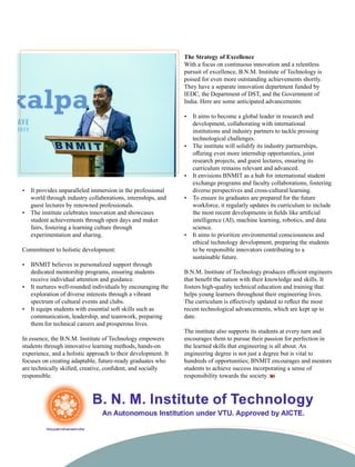 Ÿ It provides unparalleled immersion in the professional
world through industry collaborations, internships, and
guest lectures by renowned professionals.
Ÿ The institute celebrates innovation and showcases
student achievements through open days and maker
fairs, fostering a learning culture through
experimentation and sharing.
Commitment to holistic development:
Ÿ BNMIT believes in personalized support through
dedicated mentorship programs, ensuring students
receive individual attention and guidance.
Ÿ It nurtures well-rounded individuals by encouraging the
exploration of diverse interests through a vibrant
spectrum of cultural events and clubs.
Ÿ It equips students with essential soft skills such as
communication, leadership, and teamwork, preparing
them for technical careers and prosperous lives.
In essence, the B.N.M. Institute of Technology empowers
students through innovative learning methods, hands-on
experience, and a holistic approach to their development. It
focuses on creating adaptable, future-ready graduates who
are technically skilled, creative, conﬁdent, and socially
responsible.
The Strategy of Excellence
With a focus on continuous innovation and a relentless
pursuit of excellence, B.N.M. Institute of Technology is
poised for even more outstanding achievements shortly.
They have a separate innovation department funded by
IEDC, the Department of DST, and the Government of
India. Here are some anticipated advancements:
Ÿ It aims to become a global leader in research and
development, collaborating with international
institutions and industry partners to tackle pressing
technological challenges.
Ÿ The institute will solidify its industry partnerships,
oﬀering even more internship opportunities, joint
research projects, and guest lectures, ensuring its
curriculum remains relevant and advanced.
Ÿ It envisions BNMIT as a hub for international student
exchange programs and faculty collaborations, fostering
diverse perspectives and cross-cultural learning.
Ÿ To ensure its graduates are prepared for the future
workforce, it regularly updates its curriculum to include
the most recent developments in ﬁelds like artiﬁcial
intelligence (AI), machine learning, robotics, and data
science.
Ÿ It aims to prioritize environmental consciousness and
ethical technology development, preparing the students
to be responsible innovators contributing to a
sustainable future.
B.N.M. Institute of Technology produces eﬃcient engineers
that beneﬁt the nation with their knowledge and skills. It
fosters high-quality technical education and training that
helps young learners throughout their engineering lives.
The curriculum is eﬀectively updated to reﬂect the most
recent technological advancements, which are kept up to
date.
The institute also supports its students at every turn and
encourages them to pursue their passion for perfection in
the learned skills that engineering is all about. An
engineering degree is not just a degree but is vital to
hundreds of opportunities; BNMIT encourages and mentors
students to achieve success incorporating a sense of
responsibility towards the society.
 