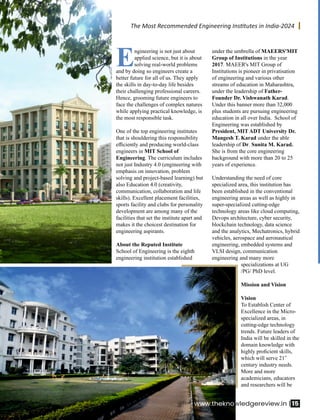 Engineering is not just about
applied science, but it is about
solving real-world problems
and by doing so engineers create a
better future for all of us. They apply
the skills in day-to-day life besides
their challenging professional careers.
Hence, grooming future engineers to
face the challenges of complex natures
while applying practical knowledge, is
the most responsible task.
One of the top engineering institutes
that is shouldering this responsibility
eﬃciently and producing world-class
engineers in MIT School of
Engineering. The curriculum includes
not just Industry 4.0 (engineering with
emphasis on innovation, problem
solving and project-based learning) but
also Education 4.0 (creativity,
communication, collaboration and life
skills). Excellent placement facilities,
sports facility and clubs for personality
development are among many of the
facilities that set the institute apart and
makes it the choicest destination for
engineering aspirants.
About the Reputed Institute
School of Engineering is the eighth
engineering institution established
under the umbrella of MAEERS'MIT
Group of Institutions in the year
2017. MAEER's MIT Group of
Institutions is pioneer in privatisation
of engineering and various other
streams of education in Maharashtra,
under the leadership of Father-
Founder Dr. Vishwanath Karad.
Under this banner more than 32,000
plus students are pursuing engineering
education in all over India. School of
Engineering was established by
President, MIT ADT University Dr.
Mangesh T. Karad under the able
leadership of Dr. Sunita M. Karad.
She is from the core engineering
background with more than 20 to 25
years of experience.
Understanding the need of core
specialized area, this institution has
been established in the conventional
engineering areas as well as highly in
super-specialized cutting-edge
technology areas like cloud computing,
Devops architecture, cyber security,
blockchain technology, data science
and the analytics, Mechatronics, hybrid
vehicles, aerospace and aeronautical
engineering, embedded systems and
VLSI design, communication
engineering and many more
specializations at UG
/PG/ PhD level.
Mission and Vision
Vision
To Establish Center of
Excellence in the Micro-
specialized areas, in
cutting-edge technology
trends. Future leaders of
India will be skilled in the
domain knowledge with
highly proﬁcient skills,
st
which will serve 21
century industry needs.
More and more
academicians, educators
and researchers will be
www.thekno 15
wledgereview.in |
The Most Recommended Engineering Ins tutes in India-2024
 