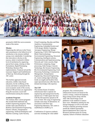 groomed to fulﬁll the socio-economic
needs of the nation.
Mission
Organizing this delivery in the Vision
and commitment to the fullest level of
satisfaction is the mission imbibed
among every stakeholder. Considering
that innovation is the key to the
success, talent is nurtured to fullest
level of satisfaction by organizing
special boot camps, training on Idea
Formulation, Rapid Prototyping
Workshop, Business Plan
implementation, Financial aid and the
necessary Support and Establishment
of Start-up, Networking through the
AIC center.
This holistic approach towards
education, imbibe value-based
education, for the wellbeing of the
society and talent is nurtured for the
socio-economic needs of the society.
Various CSR activities are organized to
bring the necessary social skill
transformation among the students.
Academic Programs
The institute oﬀers various programs
that include both traditional and
modern engineering programs. These
include super specialization in
Robotics and Automation Engineering,
Electric vehicles, Transportation
engineering, Artiﬁcial Intelligence and
Machine Learning, Cyber Security,
Cloud Computing, Big data and Data
Analytics, Communication
Engineering, Embedded System and
VLSI design, Mobile Computing,
Aerospace Engineering, Design
Engineering, CAD-CAM Engineering,
Block Chain technology,
Environmental Engineering, Structural
Engineering, Intelligent systems,
Communication and Signal processing,
Network and Cyber security, High
Performance computing, Image
processing, Solar Energy, Concrete
Technology, Bio Science Engineering,
Bio-Environmental Engineering, Food
Processing Technology, Construction
Management, Transportation
Engineering, Structural Engineering,
etc. Latest cutting-edge technology
trends are taught and faculties from
super-specialised areas oﬀer them the
domain knowledge with expertise.
The USP
The institute boasts of modern
infrastructure that is separate for
engineering and management faculty,
spread over 3.5 lakh square feet area
with the full amenities spread on 40
acres of land. This wing of engineering
includes more than 70 laboratories. In
association with IEEE Agri
Engineering laboratory, AIC centre is
established on 20,000 sq. ft.
Combination of vigorous academic
activities including the value-added
programs, like communication
enhancement lessons are based on the
creative writing, content development,
blog writing lessons along with the
ADT Talk which brings social
platforms to the students to express
their views. Mandatory training for one
foreign language as well as more than
30 hours corporate grooming sessions
mould the student's personality.
Special departments like Centre for
Research and Innovation for Young
Aspirant, School of Holistic Education
16 | March 2024
 