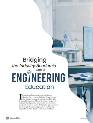 n today's rapidly evolving world, engineering
Ieducation faces a crucial challenge: the gap between
what is taught in academic institutions and the skills
demanded by industries. This divide not only hampers the
employability of graduates but also obstructs innovation
and growth in various sectors. Bridging this gap is essential
for ensuring that engineering graduates are adequately
prepared to meet the dynamic needs of the workforce.
Bridging
the Industry-Academia
Gap in
Education
18 | March 2024
 