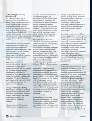Understanding the Industry-
Academia Gap
The industry-academia gap in
engineering education arises due to
several factors. One primary reason is
the discrepancy between theoretical
knowledge imparted in academic
curricula and practical skills required
in the industry. While academic
programs focus on fundamental
concepts and theoretical frameworks,
industries demand hands-on experience
and proﬁciency in speciﬁc technologies
and tools.
Furthermore, the pace of technological
advancements often outstrips the
ability of academic institutions to
update their curricula accordingly. As a
result, graduates may lack familiarity
with the latest industry trends,
software, and methodologies, making
them less competitive in the job
market.
Additionally, there exists a
communication barrier between
academia and industry. While
academic institutions may lack insights
into the current industry demands,
industries may not eﬀectively
communicate their expectations from
prospective employees to educational
institutions. This lack of alignment
leads to a mismatch between the skills
possessed by graduates and the
requirements of employers.
Strategies for Bridging the Gap
Addressing the industry-academia gap
requires concerted eﬀorts from both
educational institutions and industries.
Here are some strategies that can be
implemented to enhance the
employability of engineering
graduates:
Industry-Academia Collaboration:
Establishing partnerships between
academic institutions and industries is
crucial for bridging the gap.
Collaborative initiatives such as joint
research projects, internships, and
guest lectures by industry experts can
provide students with practical
exposure and insights into real-world
challenges. These collaborations also
enable academic institutions to tailor
their curricula according to industry
needs, ensuring that graduates are
better prepared for the workforce.
Updated Curricula: Academic
institutions must regularly update their
curricula to reﬂect the latest industry
trends and technological
advancements. Integration of industry-
relevant courses, practical training
modules, and hands-on projects can
help students develop the skills
demanded by employers. Additionally,
incorporating interdisciplinary subjects
such as data science, artiﬁcial
intelligence, and sustainable
engineering prepares graduates for
emerging job roles in diverse sectors.
Experiential Learning: Adopting
experiential learning approaches such
as project-based learning, internships,
and co-op programs can signiﬁcantly
enhance students' employability. These
hands-on experiences provide students
with the opportunity to apply
theoretical knowledge in real-world
scenarios, develop problem-solving
skills, and gain valuable industry
exposure. Moreover, engaging students
in industry-sponsored projects fosters
collaboration, teamwork, and
innovation.
Industry-Driven Certiﬁcation
Programs: Collaborating with industry
bodies to oﬀer certiﬁcation programs
in specialized areas can enhance
students' credentials and employability.
These programs provide students with
industry-recognized certiﬁcations and
practical training, making them more
attractive to potential employers.
Moreover, industry-driven
certiﬁcations validate students'
proﬁciency in speciﬁc technologies or
domains, bridging the gap between
academic learning and industry
requirements.
Continuous Learning and Upskilling:
Engineering graduates must recognize
the importance of lifelong learning and
upskilling to remain competitive in the
job market. Academic institutions
should promote a culture of continuous
learning by oﬀering professional
development courses, online learning
resources, and networking
opportunities. Encouraging students to
pursue certiﬁcations, attend
workshops, and engage in industry
events facilitates their professional
growth and adaptability to evolving
industry trends.
Conclusion
Bridging the industry-academia gap in
engineering education is crucial for
enhancing the employability of
graduates and fostering innovation and
growth in various sectors. By fostering
collaboration between academic
institutions and industries, updating
curricula to reﬂect industry needs,
promoting experiential learning,
developing soft skills, oﬀering
industry-driven certiﬁcation programs,
and encouraging continuous learning,
Engineering institutes can eﬀectively
address this gap and prepare
engineering graduates for successful
careers in the dynamic global
workforce. Only through concerted
eﬀorts and partnerships between
academia and industry, it becomes
possible to ensure that engineering
education remains relevant, responsive,
and transformative in the face of
evolving technological landscapes.
20 March 2024
|
 