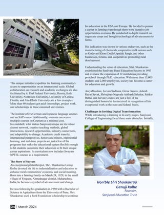 Hon’ble Shri Shankarrao
Genuji Kolhe
Founder,
Sanjivani Educa on Trust
This unique initiative expedites the learning community's
access to opportunities on an international scale. Global
collaboration on research and academic exchanges are also
facilitated by it. Ural Federal University, Russia; Bath
University, Northwest University, University of Central
Florida, and Abu Dhabi University are a few examples.
More than 60 students got paid- internships, project work,
and scholarships in these esteemed universities.
The institute oﬀers German and Japanese language courses
and an SAP course. Additionally, students can access
multiple courses on Coursera at a minimal cost.
In a nutshell, what makes Sanjivani unique are its robust
alumni network, creative teaching methods, global
interactions, research opportunities, industry connections,
and adaptability to change. Academic credit transfer,
international perspectives, honors and minors, experiential
learning, and real-time projects are just a few of the
programs that make the educational system ﬂexible enough
to let students customize their education to ﬁt their unique
career aspirations. Its curriculum now includes Swayam
NPTEL courses as a requirement.
The Story of Success
An exceptional philanthropist, Shri. Shankarrao Genuji
Kolhe devoted his life to industrialization and education to
enhance rural communities' economic and social standing.
Born into a farming family on March 24, 1929, in the small
village of Yesgaon, Ahmednagar district, Maharashtra,
India, he became a symbol of advancement and change.
He was following his graduation in 1950 with a Bachelor of
Science in Agriculture from the University of Pune, Shri.
Shankarrao used a Ford Foundation scholarship to continue
his education in the USA and Europe. He decided to pursue
a career in farming even though there were lucrative job
opportunities overseas. He conducted in-depth research on
sugarcane crops and brought technological advancements to
farms.
His dedication was shown in various endeavors, such as the
manufacturing of chemicals, cooperative milk unions such
as Godavari Khore Dudh Utpadak Sangh, and other
businesses, forums, and cooperatives promoting rural
development.
Understanding the value of education, Shri. Shankarrao
established the Sanjivani Rural Education Society in 1983
and oversaw the expansion of 12 institutions providing
preschool through Ph.D. education. With more than 15,000
students and 2,000 employees, society has become a center
for education and growth.
Aaryabhushan, Jeevan Sadhana, Girna Gaurav, Adarsh
Rayat Sevak, Shivajirao Nagvade Addrash Sahakar, Sahkar
Ratna, and Jeevan Gourav are just a few of the
distinguished honors he has received in recognition of his
exceptional work at the state and federal levels.
Challenges in Inviting Digital Transformation
While introducing e-learning in its early stages, Sanjivani
College of Engineering faced three main obstacles. Initially,
24 | March 2024
 