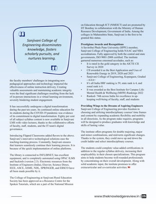 Sanjivani College of
Engineering disseminates
knowledge, fosters
scholarly pursuits, and
nurtures learning.
the faculty members' challenges in integrating new
pedagogical approaches and technology impacted the
eﬀectiveness of online instruction delivery. Creating
valuable assessments and maintaining academic integrity
were the ﬁnal signiﬁcant challenges resulting from the lack
of in-person interactions in a virtual learning environment,
severely hindering student engagement.
It has successfully undergone a digital transformation
during the past ten years. Its continued online education for
its students during the COVID-19 pandemic was evidence
of its commitment to digital transformation. Eighty per cent
of all subject syllabus content is now available in Sanjivani
LMS with video lectures, thanks to the collaborative eﬀorts
of faculty, staﬀ, students, and the IT team's digital
governance.
Introducing Flipped Classrooms added ﬂavors to the above.
Sanjivani’s innovative technological solutions ease the
teaching-learning process. Constantly, Sanjivani ensures
that learners seamlessly continue their learning process. It is
because of the quick implementation of online platforms.
The library is connected to INFLIBNET, has excellent
equipment, and is completely automated using OPAC ILMS
and Sackinfo (version 2.5). Electronic resources from the
Institute of Engineers (India), Elsevier, Science Direct,
IEEE, ASCE, ASME, NDL, SPRINGER, and EBSCO have
all been made possible by it.
The College of Engineering at Sanjivani Rural Education
Society has been approved as a Resource Centre for the
Spoken Tutorials, which are a part of the National Mission
on Education through ICT (NMEICT) and are promoted by
IIT Bombay in collaboration with the Ministry of Human
Resource Development, Government of India. Among the
colleges in Maharashtra State, Sanjivani is the ﬁrst to be
granted this status.
Prestigious Awards and Recognitions
A Savitribai Phule Pune University (SPPU) member,
Sanjivani College of Engineering holds NAAC and NBA
accreditations. Fully approved by both the central and state
governments, ISO 9001-2008 certiﬁed. The institute
garnered numerous esteemed accolades, such as:
• It is rated in the gold category in the AICTE CII
Survey in 2020
• CII awarded it as the Best Application and Uses of
Renewable Energy in 2019, 2020 and 2021
• Sanjivani College of Engineering, Kopargaon, Graded
- AAA+
• It’s all India IIRF ranking is 59, state rank is 4, and
zonal rank is 6.
• It was awarded as the Best Institute for Campus Life:
Mental Health & Wellbeing (MHW) Rankings 2022
• Ranked- 74th across India for excellence in up-
keeping well-being of faculty, staﬀ, and students
Providing Wings to the Dreams of Aspiring Engineers
Sanjivani College of Engineering provides freedom in
choosing and utilizing interdisciplinary courses' time frames
and content by expanding academic ﬂexibility and mobility
in all directions. As the program stake requires, programs
will be designed to produce graduates with knowledge and
skills of lasting value.
The institute oﬀers programs for double majoring, major
and minor combinations, and mid-term signiﬁcant changes.
Thanks to the system, they could move up and down the
credit ladder and select interdisciplinary courses.
The students could complete value-added certiﬁcations in
addition to the regular syllabus delivery, increasing their
employability in their chosen specializations. This program
aims to help students become well-rounded professionals
by concentrating on their overall development. Along with
solid academic input, the institute promises to oﬀer
extracurricular and co-curricular activities.
www.theknowledgereview.in | 25
 