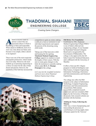 THADOMAL SHAHANI
THADOMAL SHAHANI
ENGINEERING COLLEGE
Creating Game Changers
competition to quite an extent, making
it diﬃcult to ﬁnd an institution to suit
individual requirements and support
the passion of the dreaming young
child inside.
Taking care of that innovative child
and keeping the ﬁre igniting,
Thadomal Shahani Engineering
College supports its students to reach
the heights of their careers. With the
aim to create game changers in the
ﬁeld, the institution is currently making
eﬀorts under Dr G. T. Thampi,
Principal of the college.
Let's step into the insightful institution
and learn more about Thadomal
Shahani Engineering College.
Old Brick; New Foundation
Established in 1983, Thadomal
Shahani Engineering College (TSEC)
is one of India's oldest private
engineering colleges. It was founded
by Hyderabad National Collegiate
Board and is recognized by the
Government of Maharashtra. The
college is also approved by the All-
India Council for Technical Education
and is aﬃliated with the University of
Mumbai.
It oﬀers a four-year B.E. Degree
program in Artiﬁcial Intelligence and
Data Science, Computer Engineering,
Information Technology, Electronics
and Telecommunication, and Chemical
Engineering.
The college also oﬀers the PhD
program in the subject of Information
Technology, Computer Engineering,
Electronics and Telecommunication.
Around thirty PhD scholars
successfully completed research
endeavours and were awarded a PhD
degree by the University of Mumbai.
At present, forty research scholars are
enrolled with the Institute.
Abiding by Vision, Following the
Mission
TSEC has a vision of perpetuating and
transcending the processes of
contributing to evolving supply chain
of human capital for the 'National
A
Almost everyone wants to
pursue a career they are
passionate about or which is
fascinating to them and respectable.
When asked in childhood, most of us
were very clear about our future aims
because it was simple, either a doctor
or an engineer!
These were one of the most respected
and popular professions, which stands
true even today. Moreover, the most
students go on pursuing engineering as
a choice of career for the sake of that
dream and passion. However, the
popularity of the ﬁeld has increased the
28 | March 2024
The Most Recommended Engineering Ins tutes in India-2024
 