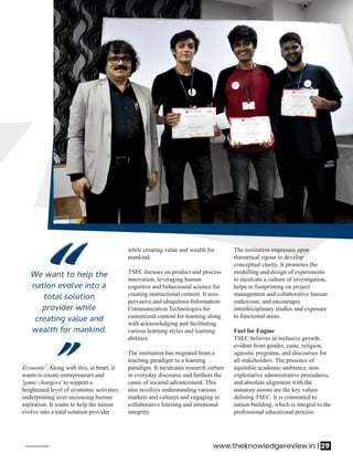 while creating value and wealth for
mankind.
TSEC focuses on product and process
innovation, leveraging human
cognitive and behavioural science for
creating instructional content. It uses
pervasive and ubiquitous Information
Communication Technologies for
customized content for learning along
with acknowledging and facilitating
various learning styles and learning
abilities.
The institution has migrated from a
teaching paradigm to a learning
paradigm. It inculcates research culture
in everyday discourse and furthers the
cause of societal advancement. This
also involves understanding various
markets and cultures and engaging in
collaborative learning and emotional
integrity.
Economy'. Along with this, at heart, it
wants to create entrepreneurs and
'game changers' to support a
heightened level of economic activities
underpinning ever-increasing human
aspiration. It wants to help the nation
evolve into a total solution provider
The institution impresses upon
theoretical rigour to develop
conceptual clarity. It promotes the
modelling and design of experiments
to inculcate a culture of investigation,
helps in footprinting on project
management and collaborative human
endeavour, and encourages
interdisciplinary studies and exposure
to functional areas.
Fuel for Engine
TSEC believes in inclusive growth,
evident from gender, caste, religion,
agnostic programs, and discourses for
all stakeholders. The presence of
equitable academic ambience, non-
exploitative administrative procedures,
and absolute alignment with the
statutory norms are the key values
deﬁning TSEC. It is committed to
nation-building, which is integral to the
professional educational process.
We want to help the
nation evolve into a
total solution
provider while
creating value and
wealth for mankind.
“
““
“
www.theknowledgereview.in | 29
 