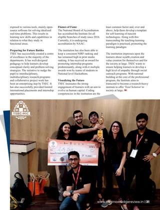 exposed to various tools, mainly open-
source software for solving idealized
real-time problems. This results in
learning new skills and capabilities in
relation to what they study in
functional areas.
Preparing for Future Battles
TSEC has successfully created a centre
of excellence in the majority of the
departments. It has well-designed
pedagogy to help learners develop
conceptual clarity and problem-solving
strategies. The initiative to nudge the
pupil to interdisciplinary,
multidisciplinary research programs
and collaborative project work has
been an enterprising step by TSEC. It
has also successfully provided limited
international placements and internship
opportunities.
Flames of Fame
The National Board of Accreditation
has accredited the Institute for all
eligible branches of study since 2016.
Currently, it is undergoing
accreditation by NAAC.
The institution has also been able to
keep a consistent NIRF ranking and
has remained high in print media
ranking. It has received an award for
promoting internship programs
predominantly, along with-it multiple
awards won by teams of students in
National level Hackathons.
Visualizing the Future
TSEC insinuates the strong
engagement of learners with an aim to
evolve as human capital. Coding
competencies in the institution are the
least common factor and, over and
above, help them develop a template
for self-learning of nascent
technologies. Along with this
transcending the teaching-learning
paradigm is practised, promoting the
learning paradigm.
The institution impresses upon the
learners about wealth creation and
value creation for themselves and for
the society at large. TSEC wants to
ensure helping learners to develop a
high level of empathy through social
outreach programs. With national
building at the core of the professional
program, the Institute aims to
transcend to become a research-heavy
institute to oﬀer 'Total Solution' to
society at large.
www.theknowledgereview.in | 31
 