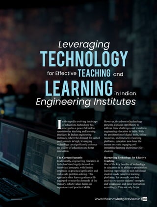 n the rapidly evolving landscape
Iof education, technology has
emerged as a powerful tool to
revolutionize teaching and learning
practices. In Indian engineering
institutes, where the demand for skilled
professionals is high, leveraging
technology can signiﬁcantly enhance
the quality of education and foster
innovation.
The Current Scenario
Traditionally, engineering education in
India has been largely focused on
theoretical concepts, with limited
emphasis on practical application and
real-world problem-solving. This
approach often leaves graduates ill-
equipped to meet the demands of the
industry, which values hands-on
experience and practical skills.
However, the advent of technology
presents a unique opportunity to
address these challenges and transform
engineering education in India. With
the proliferation of digital tools, online
resources, and interactive learning
platforms, educators now have the
means to create engaging and
immersive learning experiences for
students.
Harnessing Technology for Eﬀective
Teaching
One of the key beneﬁts of technology
in education is its ability to personalize
learning experiences to suit individual
student needs. Adaptive learning
platforms, for example, use data
analytics to assess students' strengths
and weaknesses and tailor instruction
accordingly. This not only helps
Leveraging
TECHNOLOGY
for Effective Teaching and
Learningin Indian
Engineering Institutes
www.theknowledgereview.in | 33
 