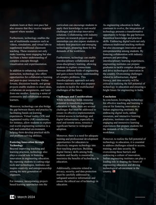 students learn at their own pace but
also ensures that they receive targeted
support where needed.
Furthermore, technology enables the
use of multimedia resources such as
videos, simulations, and virtual labs to
supplement traditional classroom
teaching. These resources not only
make learning more engaging but also
facilitate a better understanding of
complex concepts through
visualization and experimentation.
In addition to enhancing classroom
instruction, technology also oﬀers
opportunities for collaborative learning
and peer-to-peer interaction. Online
forums, discussion boards, and group
projects enable students to share ideas,
collaborate on assignments, and learn
from one another, fostering a sense of
community and collaboration among
learners.
Moreover, technology can also bridge
the gap between theory and practice by
facilitating hands-on learning
experiences. Virtual reality (VR) and
augmented reality (AR) simulations,
for instance, allow students to explore
real-world engineering scenarios in a
safe and controlled environment,
helping them develop practical skills
and problem-solving abilities.
Fostering Innovation through
Technology
Beyond improving teaching and
learning practices, technology also
plays a crucial role in fostering
innovation in engineering education.
By exposing students to cutting-edge
tools and technologies, institutes can
inspire creativity and entrepreneurship
among the next generation of
engineers.
For instance, incorporating project-
based learning approaches into the
curriculum can encourage students to
apply their knowledge to real-world
challenges and develop innovative
solutions. Collaborating with industry
partners on research projects and
internships can also expose students to
industry best practices and emerging
technologies, preparing them for the
demands of the workforce.
Furthermore, technology can enable
interdisciplinary collaboration and
cross-disciplinary learning, allowing
students to explore connections
between diﬀerent ﬁelds of engineering
and gain a more holistic understanding
of complex problems. This
interdisciplinary approach not only
fosters innovation but also prepares
students to tackle the multifaceted
challenges of the future.
Challenges and Considerations
While technology holds immense
potential to transform engineering
education in India, there are several
challenges that must be addressed to
ensure its eﬀective implementation.
Limited access to technology and
digital infrastructure, especially in
rural and remote areas, remains a
signiﬁcant barrier to widespread
adoption.
Moreover, there is a need for adequate
training and professional development
opportunities for educators to
eﬀectively integrate technology into
their teaching practices. Building
digital literacy skills among both
students and faculty is essential to
maximize the beneﬁts of technology in
education.
Additionally, concerns related to
privacy, security, and data protection
must be carefully addressed to
safeguard sensitive information and
ensure the ethical use of technology in
education.
As engineering education in India
continues to evolve, the integration of
technology presents a transformative
opportunity to bridge the gap between
theoretical knowledge and practical
skills. Embracing digital tools not only
enhances traditional teaching methods
but also encourages innovation and
entrepreneurship among students. By
fostering collaboration with industry
partners and providing
interdisciplinary learning experiences,
engineering institutes can prepare
graduates to tackle complex challenges
and drive technological innovation in
the country. Overcoming challenges
related to infrastructure, digital
literacy, and data security will be
critical to realizing the full potential of
technology in education and ensuring a
bright future for engineering in India.
Conclusion
In conclusion, leveraging technology
for eﬀective teaching and learning is
crucial for fostering innovation in
Indian engineering institutes. By
embracing digital tools, online
resources, and interactive learning
platforms, institutes can create
engaging and immersive learning
experiences that prepare students for
the demands of the 21st-century
workforce.
However, to realize the full potential of
technology in education, it is essential
to address challenges related to access,
training, and data security. By
overcoming these barriers and
embracing a culture of innovation,
Indian engineering institutes can play a
leading role in shaping the future of
engineering education and driving
technological advancement in the
country.
34 | March 2024
 