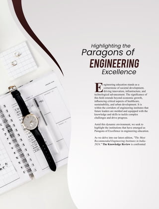 Engineering education stands as a
cornerstone of societal development,
driving innovation, infrastructure, and
technological advancement. The signiﬁcance of
this ﬁeld extends beyond economic growth,
inﬂuencing critical aspects of healthcare,
sustainability, and urban development. It is
within the corridors of engineering institutes that
future leaders are molded and equipped with the
knowledge and skills to tackle complex
challenges and drive progress.
Amid this dynamic environment, we seek to
highlight the institutions that have emerged as
Paragons of Excellence in engineering education.
As we delve into our latest edition, "The Most
Recommended Engineering Institutes in India-
2024," The Knowledge Review is confronted
Paragons of
Highlighting the
Engineering
Excellence
 