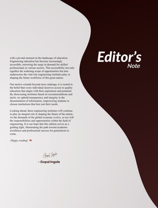 with a pivotal moment in the landscape of education.
Engineering education has become increasingly
accessible, mirroring the surge in demand for skilled
professionals in various sectors. This accessibility not only
signiﬁes the widening scope of opportunities but also
underscores the vital role engineering institutes play in
shaping the future workforce of this great nation.
Our motive extends beyond mere rankings; it is rooted in
the belief that every individual deserves access to quality
education that aligns with their aspirations and potential.
By showcasing institutes based on recommendations and
merit, we uphold transparency and integrity in the
dissemination of information, empowering students to
choose institutions that best suit their needs.
Looking ahead, these engineering institutes will continue
to play an integral role in shaping the future of the nation.
As the demands of the global economy evolve, so too will
the responsibilities and opportunities within the ﬁeld of
engineering. It is our hope that this edition serves as a
guiding light, illuminating the path toward academic
excellence and professional success for generations to
come.
-Happy reading!
- Gopal Ingole
Gopal Ingole
Editor’s
Note
 