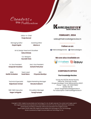 theknowledgereview theknowledgerv
Follow us on
CORPORATE OFFICE
The Knowledge Review
FEBRUARY, 2024
sales@theknowledgereview.in
We are also Available on
of
this Publication
Editor-in-Chief
Pooja Bansal
Co-designer
Saurabh Gole
Art & Design Head and Visualiser
SME-SMO Executive
Digital Marketing Manager
Renuka Kulkarni
Technical Specialist
Rajeshwari Avhad
Rahul Shinde
Creators
BDM
Naitiki Ambekar
Managing Editor
Mishra A
Sr. Vice President
Swapnali Vasaikar
Asst. Vice President
Ashwini Pahurkar
Sagar Lahigade
Circulation Manager
Tanaji Fartade
Assisting Editor
Gopal Ingole
Copyright © 2024 Insights Success Media and Technology Pvt. Ltd., All rights reserved. The content and images used in
this magazine should not be reproduced or transmitted in any form or by any means, electronic, mechanical,
photocopying, recording or otherwise, without prior permission from Insights success.
Reprint rights remain solely with Insights Success Media and Technology Pvt. Ltd. The Knowledge
Review is powered by Insights Success Media and Technology Pvt. Ltd.
Survey No.133/134, Brand Square,
Ofﬁce No. 512,Kunjir Chowk,
Pimple Saudagar, Pune, Maharashtra 411027.
Phone - India: +91 7410079881/
82/83/ 84/ 85
Email: info@theknowledgereview.in
For Subscription: theknowledgereview.in
Team Lead
Swati More
BDE
Priyanka Bardiya
 