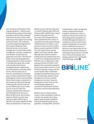 year during the ini al phase of the
ongoing pandemic , I believe stock
broking industry players had ac vely
provided most the of the trading &
investment services to their clients
while major team players were doing
work from home. The corporates
currently charge brokerage fees for
their equity trading and other
ﬁnancial services such as asset
management, mutual funds, wealth
management, top picks, trading and
several other services that can
appeal the consumers. The ﬁnancial
brokers have now developed their
marke ng ability to assist customers
in mee ng their goals with a wide
suite of products & services
strengthening their rela onships
over the long term associa on with
clients. The increasing use of
internet, smartphones, and mobile
apps has led to evolvement of lower
brokerage fee system and has helped
these brokers to gain momentum in
the market wrt ﬁnancial brokerage
market growth rate over forecast
period. Addi onally, as per media
sources around 12 lakh new
investors opened demat accounts
with the Depository Services in
March & April alone. Out of these,
approx 6.18 lakh accounts were
opened in March'20 & 6 lakh in
April'20. This marks a signiﬁcant ﬁllip
when compared to 4.2 million new
demat accounts opened in the prior
11 months between April 2019 and
February 2020. Addi onally a report
by Mint ci ng data from the
Securi es and Exchange Board of
India reported that the number of
new demat accounts opened during
FY2020 stood at 4.9 million, a 22.5
percent increase from the 4 million
demat accounts opened in FY2019.
This, the report noted, was the
highest in at least a decade. While
NSE data show that the internet
trading volumes jumped 53 per cent
in April to an average daily volume of
₹12,602 crore, compared to a daily
average turnover of ₹ 8,261 crore.
Based on the increased compe on
the discount brokers services in form
of lower brokerage charges, the full
service brokers have moved their
strategy for boos ng revenues from
the non-brokerage segment. Asset
management services, por olio
management services, insurance
broking and mutual funds are the
non-brokerage segment are
considered to be full me services
for brokers with focussed objec ves.
Ahead in future,I believe that to
survive in that compe ve market as
a broker one would need to focus
beyond advancing their pla orms
with technological & back end up
grada ons including EKYC, biometric
authen ca on, order management
systems, advanced char ng &
analy cal solu ons etc. Also as a
broker we should further focus on
diversifying product por olios to
Por olio Management Op mum,
Ins tu onal services & third party
products distribu on of Insurance,
Loans, and Mutual Funds etc, to
become a one-stop solu on for all
ﬁnancial needs. Online trading has
started gaining momentum since the
start of the current decade and is
playing a pivotal role in driving the
retail brokerage market.
26 Inscribe Your Business Stories
THE BUSINESS F ME
 