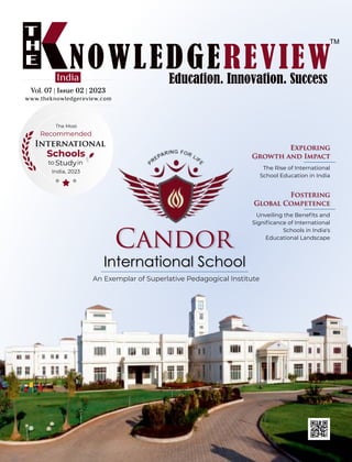 Vol. 07 | Issue 02 | 2023
Vol. 07 | Issue 02 | 2023
Vol. 07 | Issue 02 | 2023
India
Candor
International School
An Exemplar of Superlative Pedagogical Institute
The Rise of International
School Education in India
Exploring
Growth and Impact
The Most
Recommended
International
Schools
Studyin
to
India, 2023
www.theknowledgereview.com
Unveiling the Beneﬁts and
Signiﬁcance of International
Schools in India's
Educational Landscape
Fostering
Global Competence
 