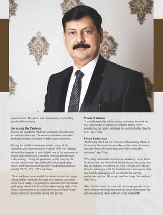 requirements. This place was conveniently acquired by
giants in the industry.
Surpassing the Pandemic
During the pandemic OGP was deﬁnitely hit as the new
investments dried up. The uncertain situation was also
pushing existing customers to defer their expansions.
During the initial relaxation provided, some of the
customers did start operations wherein OGP was oﬀering
them online support. It even helped one of the customers to
install and commission a medium size machine through
video calling. During the pandemic, while studying the
current scenario and speculating the future packaging
styles, OGP introduced the primary packaging machines,
namely VFFS, PFS, HFFS machines.
These machines are essential for industries like rice, sugar,
wheat, Indian namkeen, ketchup, mayonnaise, and many
more. Even today, it is guiding its customers for non-touch
packaging, which will be a standard packaging style of the
future. Automation on existing lines has also been a keen
interest area for customers during this period.
Words of Wisdom
“I would personally advise young innovators to work out
ways and means to create eco-friendly plastic while
considering the future and make the world a better place to
live,” says Vilas.
Future Endeavours
“In the long run, I see OGP as one of the leading brands in
the country that not only provides quality value for money
machines but at the same time, provides sustainable
solutions,” says Vilas.
“Providing sustainable solutions is mandatory today, but at
the same time, we should not disturb the current ecosystem
that the industry is working on. This will help provide eco-
friendly packaging with the fractional increase in price, but
eco-friendly packaging will not disturb the current
production practice. Hence no need to change the machine,”
adds Vilas.
Also, this fractional increase will encourage people to buy
these without pinching their pockets along with preserving
jobs and creating value addition to the product.
 