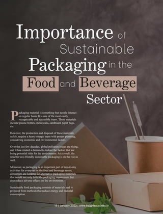 Packaging material is something that people interact
on regular basis. It is one of the most easily
recognizable and accessible items. These materials
include plastic bottles, metal cans, cardboard paper bags,
etc.
However, the production and disposal of these materials
safely, require a heavy energy input with proper planning,
considering economic and environmental factors.
Over the last few decades, global pollution issues are rising,
and it has created a demand to reduce the factors that are
being potential risks for the environment. As a result, the
need for eco-friendly sustainable packaging is on the rise as
well.
Moreover, as packaging is an important part of day-to-day
activities for everyone in the food and beverage sector,
consumers are looking for alternative packaging materials
that would not only fulﬁl the packaging requirement but
also reduce adverse eﬀects on the environment.
Sustainable food packaging consists of materials and is
prepared from methods that reduce energy and material
consumption.
Importance of
Sustainable
Packagingin the
Food and Beverage
Sector
16 | January 2022 | www.insightssuccess.in
 