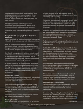 Helping the environment is one of the beneﬁts of these
packaging materials, from an economic point of view,
producing lightweight materials helps the food and
beverage manufacturers to save money and muster less
waste material.
This type of packaging is not only good for the
environment, but also brings various beneﬁts for the
environment, brands, and their potential customers.
Additionally, using sustainable food packaging is beneﬁcial
as:
Using Sustainable Packaging Reduces the Carbon
Footprints
Carbon footprint is the number of greenhouse gases that are
released in the environment as a result of human activities.
From the extraction of raw materials to production,
distribution, and use, traditional packaging material goes
through several procedures. Each of these processes emits a
speciﬁc amount of carbon into the atmosphere.
Eco-friendly packaging employs diﬀerent methods in each
of these processes and reduces carbon emissions, resulting
in reducing the overall carbon footprint and they are
produced using highly recyclable materials which reduces
the consumption of heavy-energy resources.
In addition to reducing the carbon footprint, eco-friendly
materials are beneﬁcial in creating an impact even in the
last stage of the use cycle as these alternative packaging
materials are biodegradable and made from recyclable
materials. It diminishes their negative impact on the
environment.
Invulnerable Adoption
Traditional packaging is made from synthetic and chemical-
based materials, these chemicals are harmful to both
consumers and manufacturers.
Most of the bio-degradable packaging material is made
from non-toxic and allergy-free materials. Many people are
concerned with what their packaging material is made of
and what are adverse eﬀects it can have on their health and
well-being.
Consumers can live a healthy lifestyle by using non-toxic
and allergen-free food packaging materials.
Enabling Versatility
Most of the available packaging materials for the food and
beverage sector run on the same machines as that of
traditional packaging materials, making their way to better
aﬀordability and accessibility.
On the other hand, sustainable packaging is versatile and it
can be reused and repurposed in the food and beverage
industry and replace the traditional standard packaging.
This means consumers can use these materials for their
daily usage.
Traditional packaging not only aﬀects the environment but
also inhibits package design originality. When it comes to
eco-friendly packaging, consumers have a variety of
possibilities for developing creative packaging products
with diverse designs and patterns.
Furthermore, sustainable packaging can be utilized with any
food product without causing any negative consequences on
the human health.
Sustainable Food Packaging Materials are Plastic Free
Most of the traditional packaging used is a one-time usable
plastic material. Even though plastic, Styrofoam, and other
non-biodegradable materials are convenient to use,
however, they negatively impact our environment causing
all kinds of environmental problems like clogging water
drains, rising global temperatures, and polluting water
bodies.
After unwrapping, almost all packaging materials are
thrown away, eventually clogging the drains. We can reduce
the quantity of plastic used in food wrapping material all
over the world by using environment friendly food
packaging products.
Petrochemical materials which are normally used in all
traditional plastic products consume a lot of energy in
production and its disposal. Petrochemical packaging is
linked to health problems when associated with food.
A Drive towards a Greener Future
As the demand for eco-friendly and sustainable products is
constantly rising, it is creating an opportunity for
companies to become environmentally conscious
organizations.
Consumers today are seeking for sustainable products when
it comes to their purchasing decisions. As people are getting
aware of these products, it is making a shift towards green
packaging and going green is attracting more consumers
- Abhishek Joshi
18 | January 2022 | www.insightssuccess.in
 