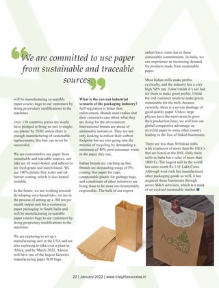 will be manufacturing re-sealable
paper courier bags to our customers by
doing proprietary modiﬁcations to the
machines.
Over 130 countries across the world
have pledged to bring an end to single-
use plastic by 2030; unless there is
enough manufacturing of sustainable
replacements, this ban can never be
successful.
We are committed to use paper from
sustainable and traceable sources, our
inks are all water-based, and adhesives
are food-grade and starch-based. We
use 100% plastic-free water and oil
barrier coating, which is also heated
sealable.
In the future, we are working towards
developing soya-based inks, we are in
the process of setting up a 100 ton per
month output unit for e-commerce
paper packaging in South India and
will be manufacturing re-sealable
paper courier bags to our customers by
doing proprietary modiﬁcations to the
machines.
We are exploring to set up a
manufacturing unit in the USA and are
also exploring to take over a plant in
Africa, and by March 2022, Adeera
will have one of the largest factories
manufacturing paper SOS bags.
What is the current industrial
scenario of the packaging industry?
Self-regulation is better than
enforcement. Brands must realise that
their customers care about what they
are doing for the environment.
International brands are ahead of
sustainable initiatives. They are not
only looking to reduce their carbon
footprint but are also going into the
minutia of recycling by demanding a
minimum of 40% post-consumer waste
in the paper they use.
Indian brands are catching up fast.
Brands are demanding usage of PE-
coating free paper for cups,
compostable plastic for garbage bags,
and a multitude of other initiatives are
being done to be more environmentally
responsible. The bulk of our export
orders have come due to these
sustainable commitments. In India, we
can experience an increasing demand
for products made from sustainable
paper.
Most Indian mills make proﬁts
cyclically, and the industry has a very
high NPA rate. I don’t think it’s too bad
for them to make good proﬁts. I think
the end customer needs to make prices
sustainable for the mills because
currently, there is a severe shortage of
good quality paper. Unless large
players have the motivation to grow
their production lines, we will lose our
global competitive advantage on
recycled paper to some other country
leading to the loss of linked businesses.
There are less than 30 Indian mills
with a turnover of more than Rs 100 Cr
that are listed on the BSE. Only three
mills in India have sales of more than
1000 Cr. The largest mill in the world
has sales worth Rs 1.11 Lakh Crore.
Although west rock has manufactured
other packaging goods as well, it has
acquired those businesses through
active M&A activities, which is a mark
of an evolved sustainable market.
We are committed to use paper
from sustainable and traceable
sources.
22 | January 2022 | www.insightssuccess.in
 