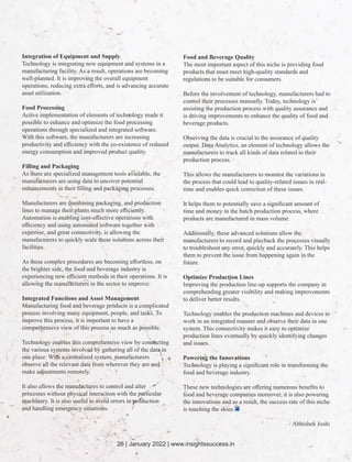 Integration of Equipment and Supply
Technology is integrating new equipment and systems in a
manufacturing facility. As a result, operations are becoming
well-planned. It is improving the overall equipment
operations, reducing extra eﬀorts, and is advancing accurate
asset utilization.
Food Processing
Active implementation of elements of technology made it
possible to enhance and optimize the food processing
operations through specialized and integrated software.
With this software, the manufacturers are increasing
productivity and eﬃciency with the co-existence of reduced
energy consumption and improved product quality.
Filling and Packaging
As there are specialized management tools available, the
manufacturers are using data to uncover potential
enhancements in their ﬁlling and packaging processes.
Manufacturers are combining packaging, and production
lines to manage their plants much more eﬃciently.
Automation is enabling cost-eﬀective operations with
eﬃciency and using automated software together with
expertise, and great connectivity, is allowing the
manufacturers to quickly scale these solutions across their
facilities.
As these complex procedures are becoming eﬀortless, on
the brighter side, the food and beverage industry is
experiencing new eﬃcient methods in their operations. It is
allowing the manufacturers in the sector to improve:
Integrated Functions and Asset Management
Manufacturing food and beverage products is a complicated
process involving many equipment, people, and tasks. To
improve this process, it is important to have a
comprehensive view of this process as much as possible.
Technology enables this comprehensive view by connecting
the various systems involved by gathering all of the data in
one place. With a centralized system, manufacturers
observe all the relevant data from wherever they are and
make adjustments remotely.
It also allows the manufactures to control and alter
processes without physical interaction with the particular
machinery. It is also useful to avoid errors in production
and handling emergency situations.
Food and Beverage Quality
The most important aspect of this niche is providing food
products that must meet high-quality standards and
regulations to be suitable for consumers.
Before the involvement of technology, manufacturers had to
control their processes manually. Today, technology is
assisting the production process with quality assurance and
is driving improvements to enhance the quality of food and
beverage products.
Observing the data is crucial to the assurance of quality
output. Data Analytics, an element of technology allows the
manufacturers to track all kinds of data related to their
production process.
This allows the manufacturers to monitor the variations in
the process that could lead to quality-related issues in real-
time and enables quick correction of these issues.
It helps them to potentially save a signiﬁcant amount of
time and money in the batch production process, where
products are manufactured in mass volume.
Additionally, these advanced solutions allow the
manufacturers to record and playback the processes visually
to troubleshoot any error, quickly and accurately. This helps
them to prevent the issue from happening again in the
future.
Optimize Production Lines
Improving the production line-up supports the company in
comprehending greater visibility and making improvements
to deliver better results.
Technology enables the production machines and devices to
work in an integrated manner and observe their data in one
system. This connectivity makes it easy to optimize
production lines eventually by quickly identifying changes
and issues.
Powering the Innovations
Technology is playing a signiﬁcant role in transforming the
food and beverage industry.
These new technologies are oﬀering numerous beneﬁts to
food and beverage companies moreover, it is also powering
the innovations and as a result, the success rate of this niche
is touching the skies.
- Abhishek Joshi
26 | January 2022 | www.insightssuccess.in
 