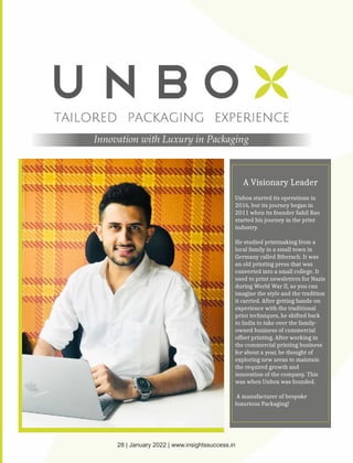 Innovation with Luxury in Packaging
A Visionary Leader
Unbox started its operations in
2016, but its journey began in
2011 when its founder Sahil Rao
started his journey in the print
industry.
He studied printmaking from a
local family in a small town in
Germany called Biberach. It was
an old printing press that was
converted into a small college. It
used to print newsletters for Nazis
during World War II, so you can
imagine the style and the tradition
it carried. After getting hands-on
experience with the traditional
print techniques, he shifted back
to India to take over the family-
owned business of commercial
offset printing. After working in
the commercial printing business
for about a year, he thought of
exploring new areas to maintain
the required growth and
innovation of the company. This
was when Unbox was founded.
A manufacturer of bespoke
luxurious Packaging!
28 | January 2022 | www.insightssuccess.in
 