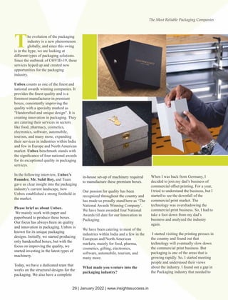 The evolution of the packaging
industry is a new phenomenon
globally, and since this swing
is in the hype, we are looking at
diﬀerent types of packaging solutions.
Since the outbreak of COVID-19, these
services hyped up and created new
opportunities for the packaging
industry.
Unbox counts as one of the ﬁnest and
national awards winning companies. It
provides the ﬁnest quality and is a
foremost manufacturer in premium
boxes, consistently improving the
quality with a specialty marked as
"Handcrafted and unique design". It is
creating innovation in packaging. They
are catering their services in sectors
like food, pharmacy, cosmetics,
electronics, software, automobile,
tourism, and many more, expanding
their services in industries within India
and few in Europe and North American
market. Unbox benchmark stands with
the signiﬁcance of four national awards
for its exceptional quality in packaging
services.
In the following interview, Unbox’s
Founder, Mr. Sahil Roy, and Team
gave us clear insight into the packaging
industry's current landscape, how
Unbox established a strong foothold in
the market.
Please brief us about Unbox.
We mainly work with paper and
paperboard to produce these boxes.
Our focus has always been on quality
and innovation in packaging. Unbox is
known for its unique packaging
designs. Initially, we started producing
only handcrafted boxes, but with the
focus on improving the quality, we
started investing in the latest types of
machinery.
Today, we have a dedicated team that
works on the structural designs for the
packaging. We also have a complete
in-house set-up of machinery required
to manufacture these premium boxes.
Our passion for quality has been
recognized throughout the country and
has made us proudly stand here as ‘The
National Awards Winning Company’.
We have been awarded four National
Awards till date for our Innovation in
Packaging.
We have been catering to most of the
industries within India and a few in the
European and North American
markets, mainly for food, pharma,
cosmetics, gifting, electronics,
software, automobile, tourism, and
many more.
What made you venture into the
packaging industry?
When I was back from Germany, I
decided to join my dad’s business of
commercial oﬀset printing. For a year,
I tried to understand the business, but I
started to see the downfall of the
commercial print market. The
technology was overshadowing the
commercial print business. So, I had to
take a foot down from my dad’s
business and analyzed the industry
again.
I started visiting the printing presses in
the country and found out that
technology will eventually slow down
the commercial print business. But
packaging is one of the areas that is
growing rapidly. So, I started meeting
people and understood their views
about the industry. I found out a gap in
the Packaging industry that needed to
The Most Reliable Packaging Companies
29 | January 2022 | www.insightssuccess.in
 