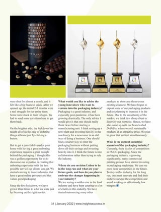 were shut for almost a month, and it
felt like a big ﬁnancial crisis. After we
opened up, the initial 2-3 months were
a real struggle for our entire team.
Some were stuck in their villages. We
had to send some cars from here to get
them back.
On the brighter side, the lockdown has
taught all of us the ease of ordering
things at home just by clicking a
button.
But to get a parcel delivered at your
home with having a great unboxing
experience requires a great thought
behind the packaging. I thought this
was a golden opportunity for us to
showcase our expertise in creating that
unboxing experience with the best
possible service our clients can get. We
started catering to those industries that
have a great online presence and that
values good packaging.
Since the ﬁrst lockdown, we have
grown three times to what we were just
by focusing on the right market.
What would you like to advise the
young innovators who want to
venture into the packaging industry?
Packaging is a great industry, and
especially post-pandemic, it has been
growing drastically. The only advice I
would give is that one should really
think twice before starting a
manufacturing unit. I think setting up a
new plant and investing heavily in the
machinery for a newcomer is an old
way of doing a business. One should
ﬁnd a smarter way to enter the
packaging business without putting
down all their savings and investing
heavily into it. I think the future is into
collaboration rather than trying to rule
the industry.
Where do you envision Unbox to be
in the long run and what are your
future goals, and how do you plan to
embrace the changes happening in
your industry?
We are seeing a sudden rise in the food
industry and have been catering to a lot
of clients in this industry. We have
started outsourcing many other
products to showcase them to our
existing clientele. We have begun to
export some of our packaging products
and are planning to increase it in the
future. Due to the uncertainty of the
market, we think it is always best to
diversify our portfolio. Hence, we have
also come up with our brand called
DoBeDo, where we sell sustainable
products at an attractive price. We plan
to grow that vertical simultaneously.
What is the current industrial
scenario of the packaging industry?
Currently, there is a lot of competition
in FMCG packaging. Since the
packaging industry is growing
signiﬁcantly, many commercial
printing presses have started investing
in packaging machinery. We can see
even more competition in the future.
To stay in this industry for the long
run, one must innovate and ﬁnd their
niche to survive the competition and
avoid working on low
ridiculously
margins.
31 | January 2022 | www.insightssuccess.in
 