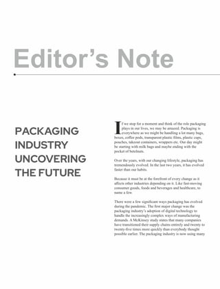 Editor’s Note
f we stop for a moment and think of the role packaging
Iplays in our lives, we may be amazed. Packaging is
everywhere as we might be handling a lot many bags,
boxes, coﬀee pods, transparent plastic ﬁlms, plastic cups,
pouches, takeout containers, wrappers etc. Our day might
be starting with milk bags and maybe ending with the
pocket of betelnuts.
Over the years, with our changing lifestyle, packaging has
tremendously evolved. In the last two years, it has evolved
faster than our habits.
Because it must be at the forefront of every change as it
aﬀects other industries depending on it. Like fast-moving
consumer goods, foods and beverages and healthcare, to
name a few.
There were a few signiﬁcant ways packaging has evolved
during the pandemic. The ﬁrst major change was the
packaging industry’s adoption of digital technology to
handle the increasingly complex ways of manufacturing
demands. A McKinsey study states that many companies
have transitioned their supply chains entirely and twenty to
twenty-ﬁve times more quickly than everybody thought
possible earlier. The packaging industry is now using many
PACKAGING
INDUSTRY
UNCOVERING
THE FUTURE
 