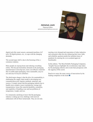 digital tools like smart sensors, automated machines, IoT
tech, 3D digital printers, etc., to cope with the changing
demands.
The second major shift is due to the booming of the e-
commerce industry.
More people are staying home and ordering everything
online. This has put tremendous demand on the packaging
manufacturers to develop new, more cost-eﬀective materials
like re-usable paper packaging, more sustainable, easy-to-
use and easy-to-recycle containers.
The third major change is that the drive for sustainability is
challenging the supply chain model in developing new
communication tech, logistics methods, materials, and
sources. It simply means that the packaging industry has to
handle more complex issues in production, storage and
transportation. Issues like material durability, reusability,
and capability of handling wear and tear problems of
temperature, weight, and size.
It is immensely satisfying to know that the packaging
industry is taking up every challenge with renewed
enthusiasm with all these turnarounds. They are not only
meeting every demand and expectation of other industries
and consumers alike but also enhancing their trust, faith,
and reliability quotient amidst the turbulent times of
pandemic by meeting the ever-escalated approval
benchmarks.
In this edition, ‘The Most Reliable Packaging Companies,
’Insights Success highlights the revolutionary steps taken
by the packaging industry and reveals their prospectus with
the sagacity of this sector.
Read on to enjoy the many stories of innovations by the
leading companies in the niche!
Abhishek Joshi
Deputy Editor
abhishek.joshi@insightssuccess.com
 