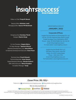 Copyright © 2021 Insights Success Media and Technology Pvt. Ltd., All rights reserved. The content and images used in this magazine should not be reproduced or
transmitted in any form or by any means, electronic, mechanical, photocopying, recording or otherwise, without prior permission from Insights Success Media and Technology Pvt. Ltd.
Reprint rights remain solely with Insights Success. Printed and Published by Insights Success Media and Technology Pvt. Ltd.
Follow us on : www.facebook.com/insightssuccess/ https://twitter.com/insightssuccess
Cover Price : RS. 150/-
RNI NUMBER: MAHENG/2018/75953
Editor-in-Chief Pooja M. Bansal
Deputy Editor Abhishek Joshi
Managing Editor Gaurav PR Wankhade
Designing Head Sandeep Tikode
Designer Rashmi Singh
Sr. Vice President Megha Mishra
Sr. Sales Manager Tejaswini Whaval
Business Development Lead Neha Bhilare
Sr. Business Development Executive Kiran Pawar
Technical Head Prachi Mokashi
Technical Specialist Amar Sawant
Digital Marketing Manager Renuka Kulkarni
SME-SMO Executive Nikita Khadalkar
Circulation Manager Tanaji
Insights Success Media Tech LLC
555 Metro Place North, Suite 100,
Dublin, OH 43017, United States
Phone - (614)-602-1754
Email: info@insightssuccess.com
For Subscription: www.insightssuccess.com
Insights Success Media and Technology Pvt. Ltd.
Off. No. 22 & 510, Rainbow Plaza, Shivar Chowk,
Pimple Saudagar, Pune, Maharashtra 411017
Phone - India: +91 7410079881/ 82/ 83/ 84/ 85
Email: info@insightssuccess.in
For Subscription: www.insightssuccess.in
Corporate Ofﬁces:
sales@insightssuccess.com
JANUARY, 2022
We are also available on
 