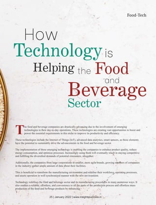 Food-Tech
The food and beverage companies are drastically advancing due to the involvement of emerging
technologies in their day-to-day operations. These technologies are creating vast opportunities to boost and
power the essential requirements in this niche to improve its productivity and eﬃciency.
These technologies include the Internet of Things (IoT), advanced data analytics, smart sensors, as these elements
have the potential to sustainably drive the advancements in the food and beverage sector.
The implementation of these emerging technology is enabling the companies to enhance product quality, reduce
energy consumption, and optimize processes. Increasingly using them will eventually result in staying competitive
and fulﬁlling the diversiﬁed demands of potential consumers, altogether.
Additionally, the companies from large corporations to smaller, more agile brands, growing numbers of companies
in the industry, gather ample amount of data about their facilities.
This is beneﬁcial to transform the manufacturing environment and redeﬁne their workforce, operating processes,
and assets operation in well synchronized manner with the new environment.
Technology redeﬁnes the food and beverage sector and its manufacturing procedures in many numerous ways. It
also enables a reliable, eﬀortless, and convenience to all the parts of the production process and eﬀortless mass
production of the food and beverage products by enhancing:
How
Technologyis
Helping the Food
and
Beverage
Sector
25 | January 2022 | www.insightssuccess.in
 